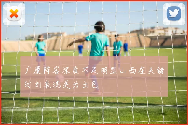 广厦阵容深度不足明显山西在关键时刻表现更为出色