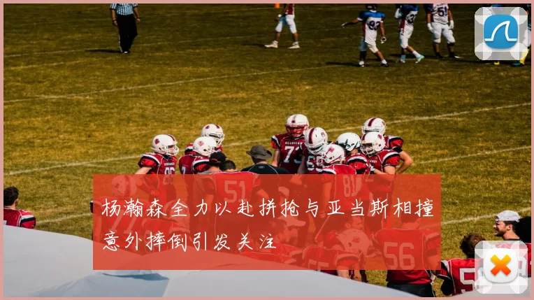 杨瀚森全力以赴拼抢与亚当斯相撞意外摔倒引发关注