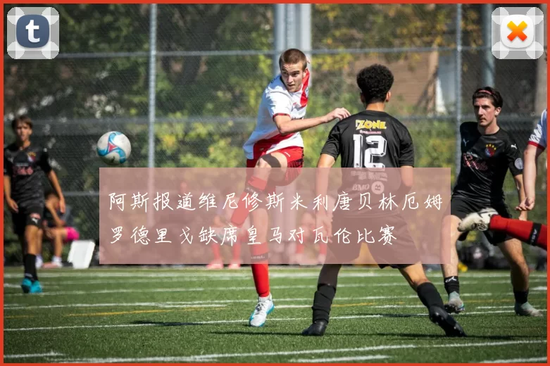阿斯报道维尼修斯米利唐贝林厄姆罗德里戈缺席皇马对瓦伦比赛