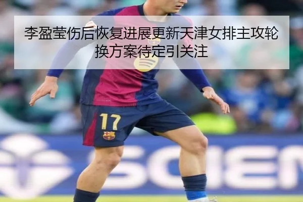李盈莹伤后恢复进展更新天津女排主攻轮换方案待定引关注